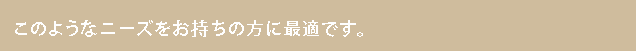 このようなニーズをお持ちの方に最適です。